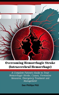 Overcoming Hemorrhagic Stroke(Intracerebral Hemorrhage): A Complete Patient's Guide to Treat Hemorrhagic Stroke, Causes, Preventive Measures, Emergency Treatment and Management - Phillips, Dan, PhD