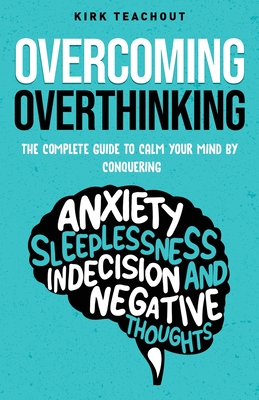 Overcoming Overthinking: The Complete Guide to Calm Your Mind by Conquering Anxiety, Sleeplessness, Indecision, and Negative Thoughts - Teachout, Kirk