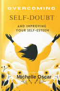 Overcoming Self-Doubt and Improving Your Self-Esteem: A Guide To Quieting Your Inner Critic, Embracing Self-Compassion, And Cultivating Resilience In The Face Of Fear And Criticism