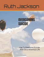 Overcoming Suicide: How To Overcome Suicide And Live a Victorious Life