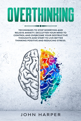 Overthinking: Techniques to Stop Worrying and Relieve Anxiety. Declutter Your Mind to Control and Overcome Your Destructive Thoughts and Start to Live Better and Reducing Stress. - Harper, John