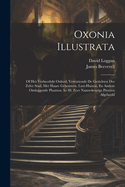 Oxonia Illustrata: Of Het Verheerlykt Oxford, Vervattende de Gezichten Der Zelve Stad, Met Haare Gebouwen, Lust-Huizen, En Andere Omleggende Plaatzen. in 48. Zeer Naauwkeurige Prenten Afgebeeld