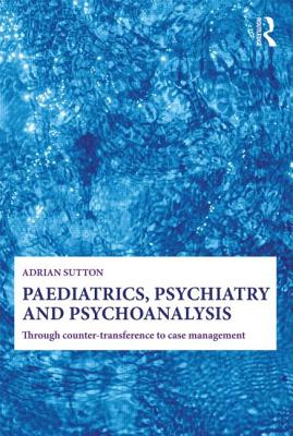 Paediatrics, Psychiatry and Psychoanalysis: Through Counter-Transference to Case Management - Sutton, Adrian