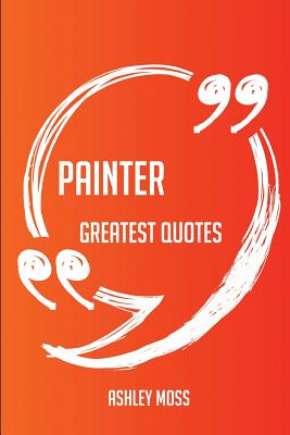 Painter Greatest Quotes - Quick, Short, Medium or Long Quotes. Find the Perfect Painter Quotations for All Occasions - Spicing Up Letters, Speeches, and Everyday Conversations. - Moss, Ashley