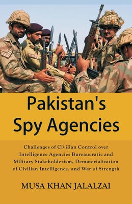 Pakistan's Spy Agencies: Challenges of Civilian Control over Intelligence Agencies Bureaucratic and Military Stakeholderism, Dematerialization of Civilian Intelligence, and War of Strength - Jalalzai, Musa Khan