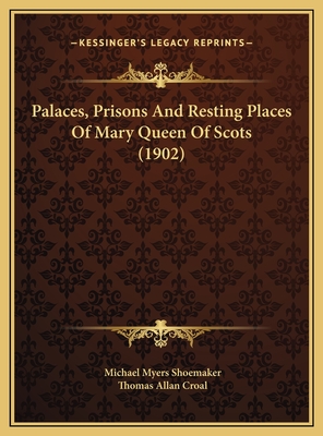 Palaces, Prisons and Resting Places of Mary Queen of Scots (1902) - Shoemaker, Michael Myers, and Croal, Thomas Allan (Editor)