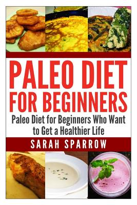 Paleo Diet for Beginners: Paleo Diet for Beginners Who Want to Get a Healthier Life - Sparrow, Sarah