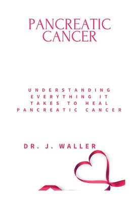 Pancreatic Cancer: Understanding Everything It Takes to Heal Pancreatic Cancer - Waller, J, Dr.