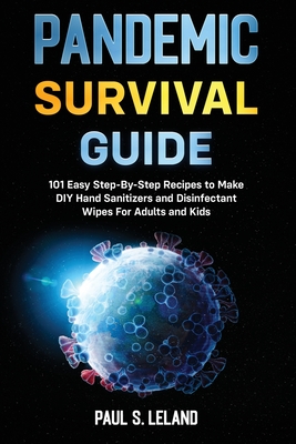 Pandemic Survival Guide: 101 Easy Step-By-Step Recipes to Make DIY Hand Sanitizers and Disinfectant Wipes For Adults and Kids - Leland, Paul S