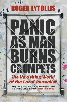 Panic as Man Burns Crumpets: The Vanishing World of the Local Journalist - Lytollis, Roger