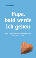 Papa, bald werde ich gehen: Vom Leben, Lieben und Loslassen. Ein Vater erzhlt.