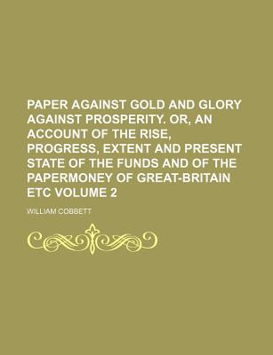 Paper Against Gold and Glory Against Prosperity; Or, an Account of the Rise, Progress, Extent, and Present State of the Funds and of the Paper-Money of Great Britain; And Also of the Situation of That Country as to Its Debt and Other Expenses; Its... - Cobbett, William 1763-1835