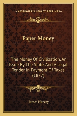 Paper Money: The Money of Civilization, an Issue by the State, and a Legal Tender in Payment of Taxes (1877) - Harvey, James