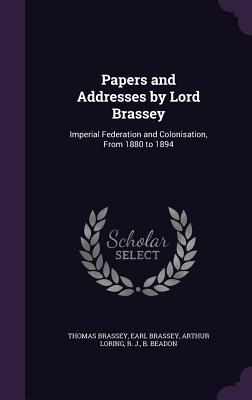 Papers and Addresses by Lord Brassey: Imperial Federation and Colonisation, From 1880 to 1894 - Brassey, Thomas Brassey Earl, and Loring, Arthur, and Beadon, R J B