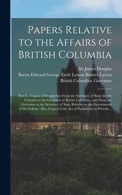 Papers Relative to the Affairs of British Columbia [microform]: Part I.: Copies of Despatches From the Secretary of State for the Colonies to the Governor of British Columbia, and From the Governor to the Secretary of State Relative to the Government... - Douglas, James, Sir (Creator), and Lytton, Edward George Earle Lytton-Bu (Creator), and British Columbia Governor (1858-1864...