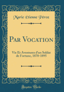 Par Vocation: Vie Et Aventures D'Un Soldat de Fortune, 1870-1895 (Classic Reprint)