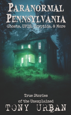 Paranormal Pennsylvania: Ghosts, UFOs, Cryptids, & More - True Stories of the Unexplained - Urban, Tony