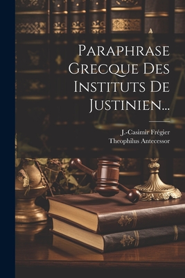 Paraphrase Grecque Des Instituts de Justinien... - Antecessor, Theophilus, and Fr?gier, J -Casimir