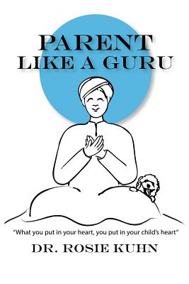 Parent Like a Guru: What You Put in Your Heart You Put In Your Child's Heart - Kuhn, Rosie