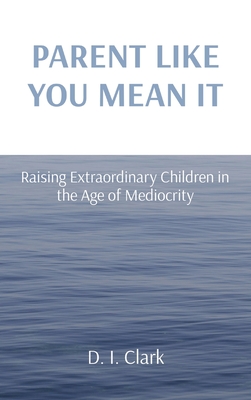 Parent Like You Mean It: Raising Extraordinary Children in the Age of Mediocrity - Clark, D I