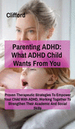 Parenting ADHD: What ADHD Child Wants From You:: Proven Therapeutic Strategies To Empower Your Child With ADHD, Working Together To Strengthen Their Academic And Social Skills