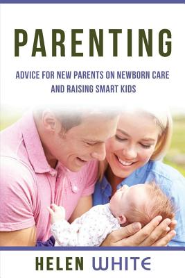 Parenting: Advice for New Parents on Newborn Care and Raising Smart Kids: Simple Strategies on Nursing, Brain Development, Proper Care and Nurturing Your Newborn Baby - White, Helen