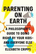 Parenting on Earth: A Philosopher's Guide to Doing Right by Your Kids-And Everyone Else