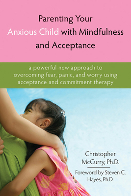 Parenting Your Anxious Child with Mindfulness and Acceptance: A Powerful New Approach to Overcoming Fear, Panic, and Worry Using Acceptance and Commitment Therapy - McCurry, Christopher, PhD, and Hayes, Steven C, PhD (Foreword by)