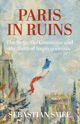 Paris in Ruins: The Siege, the Commune and the Birth of Impressionism - Smee, Sebastian