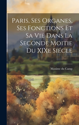 Paris, ses Organes, ses Fonctions et sa vie Dans la Seconde Moitie du XIXe Si?cle - Camp, Maxime Du