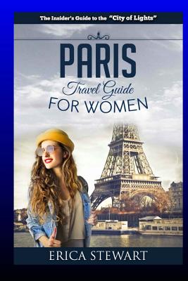 Paris: The Complete Insiders Guide for Women Traveling To Paris: Travel France Europe Guidebook (Europe France General Short Reads Travel) Learn the Ins and Outs of Traveling to Paris from an Expert - Erica Stewart - Stewart, Erica