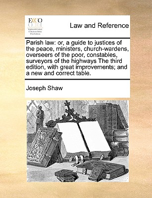 Parish Law: Or, a Guide to Justices of the Peace, Ministers, Church-Wardens, Overseers of the Poor, Constables, Surveyors of the Highways, Vestry-Clerks, and All Others Concerned in Parish Business: Compiled from the Common, Statute, and Other - Shaw, Joseph