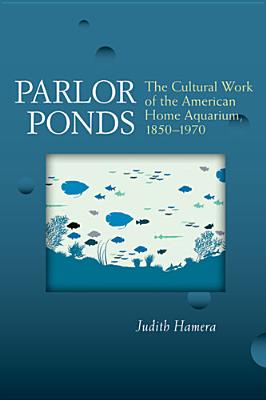 Parlor Ponds: The Cultural Work of the American Home Aquarium, 1850-1970 - Hamera, Judith