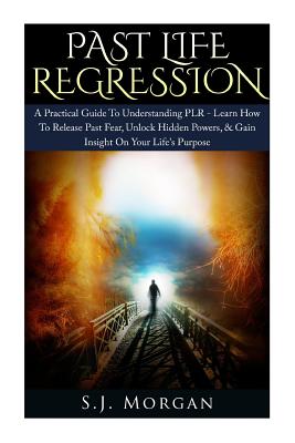 Past Life Regression: A Practical Guide To Understanding PLR - Learn How To Release Past Fear, Unlock Hidden Powers, & Gain Insight On Your Life's Purpose. - Morgan, S J