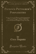 Patience Pettigrew's Perplexities: Being a Veracious History of the Experiences of Patience Pettigrew, Relict of the Late Lamented Josiah Pettigrew, Esq., Etc;, Etc (Classic Reprint)