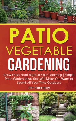 Patio Vegetable Gardening: Grow Fresh Food Right at Your Doorstep Simple Patio Garden Ideas that Will Make You Want to Spend All Your Time Outdoors - Kennedy, Jim