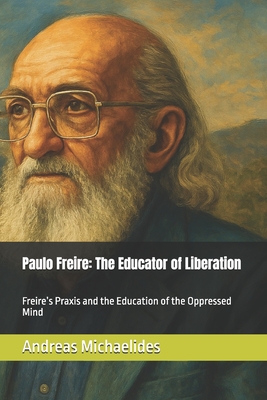 Paulo Freire: The Educator of Liberation: Freire's Praxis and the Education of the Oppressed Mind - Michaelides, Andreas