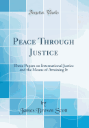 Peace Through Justice: Three Papers on International Justice and the Means of Attaining It (Classic Reprint)