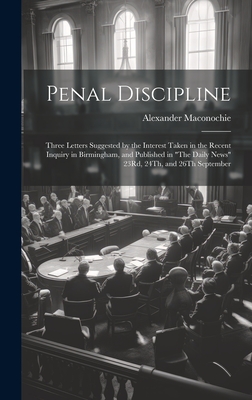 Penal Discipline: Three Letters Suggested by the Interest Taken in the Recent Inquiry in Birmingham, and Published in "The Daily News" 23Rd, 24Th, and 26Th September - Maconochie, Alexander