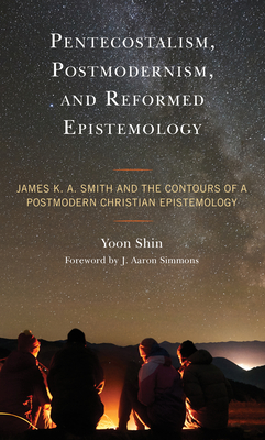 Pentecostalism, Postmodernism, and Reformed Epistemology: James K. A. Smith and the Contours of a Postmodern Christian Epistemology - Shin, Yoon, and Simmons, J. Aaron (Foreword by)