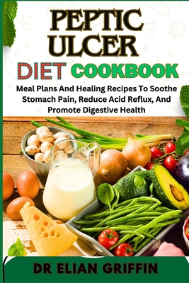 Peptic Ulcer Diet Cookbook: Meal Plans And Healing Recipes To Soothe Stomach Pain, Reduce Acid Reflux, And Promote Digestive Health - Griffin, Elian, Dr.