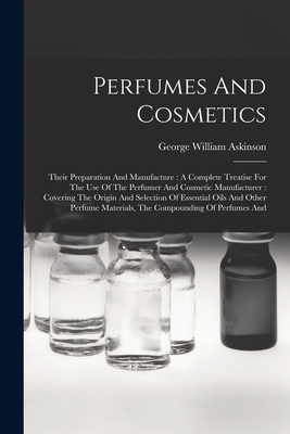 Perfumes And Cosmetics: Their Preparation And Manufacture: A Complete Treatise For The Use Of The Perfumer And Cosmetic Manufacturer: Covering The Origin And Selection Of Essential Oils And Other Perfume Materials, The Compounding Of Perfumes And - Askinson, George William