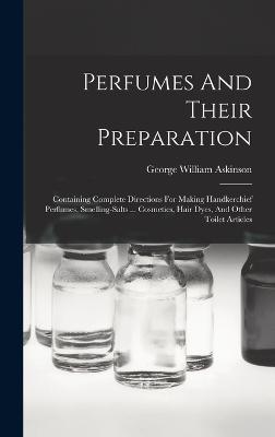 Perfumes And Their Preparation: Containing Complete Directions For Making Handkerchief Perfumes, Smelling-salts ... Cosmetics, Hair Dyes, And Other Toilet Articles - Askinson, George William