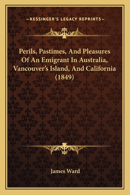 Perils, Pastimes, And Pleasures Of An Emigrant In Australia, Vancouver's Island, And California (1849) - Ward, James
