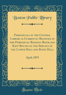 Periodicals in the Central Library as Currently Received in the Periodical Reading Room and Kept Bound on the Shelves of the Lower Hall and Bates Hall: April, 1873 (Classic Reprint)
