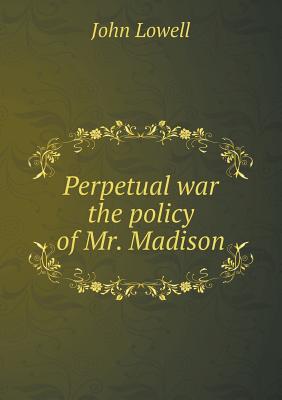 Perpetual War the Policy of Mr. Madison - Lowell, John