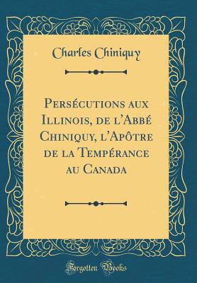 Persecutions Aux Illinois, de L'Abbe Chiniquy, L'Apotre de La Temperance Au Canada (Classic Reprint) - Chiniquy, Charles