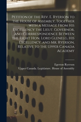 Petition of the Rev. E. Ryerson to the House of Assembly, Together With a Message From His Excellency the Lieut. Governor, and Corrrespondence Between the Right Hon. Lord Glenelg, His Excellency, and Mr. Ryerson, Relative to the Upper Canada Academy... - Ryerson, Egerton 1803-1882, and Upper Canada Legislature House of a (Creator)