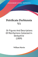 Petrificata Derbiensia V1: Or Figures And Descriptions Of Petrifactions Collected In Derbyshire (1809)