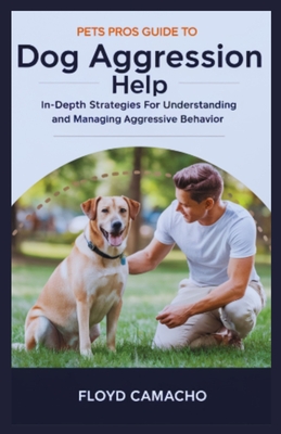 Pets Pros Guide to Dog Aggression Help: In-Depth Strategies For Understanding And Managing Aggressive Behavior - Camacho, Floyd